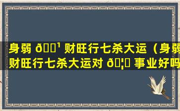 身弱 🌹 财旺行七杀大运（身弱财旺行七杀大运对 🦄 事业好吗）